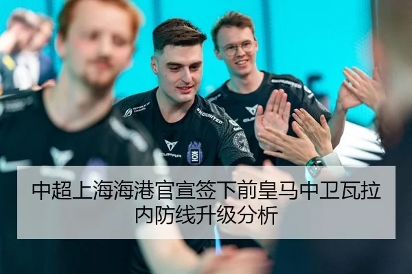 中超上海海港官宣签下前皇马中卫瓦拉内防线升级分析