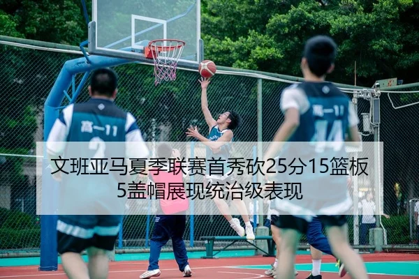 文班亚马夏季联赛首秀砍25分15篮板5盖帽展现统治级表现